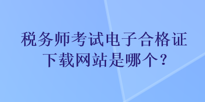 稅務(wù)師考試電子合格證下載網(wǎng)站是哪個？