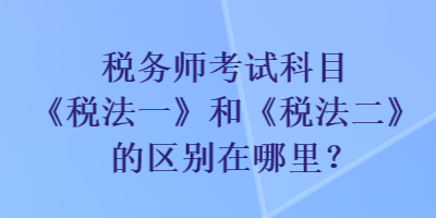 稅務(wù)師考試科目《稅法一》和《稅法二》的區(qū)別在哪里？