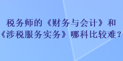稅務師的《財務與會計》和《涉稅服務實務》哪科比較難？
