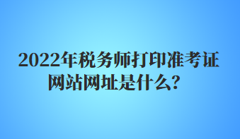 2022年稅務(wù)師打印準(zhǔn)考證網(wǎng)站網(wǎng)址是什么？
