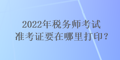 2022年稅務(wù)師考試準(zhǔn)考證要在哪里打印？
