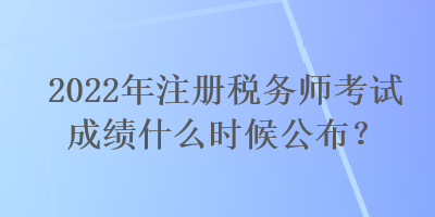 2022年注冊稅務師考試成績什么時候公布？