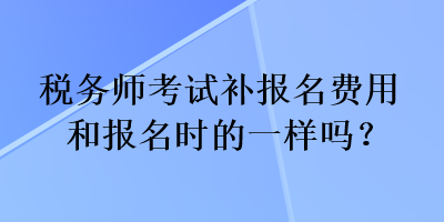 稅務(wù)師考試補報名費用和報名時的一樣嗎？