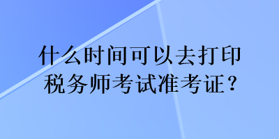 什么時(shí)間可以去打印稅務(wù)師考試準(zhǔn)考證？