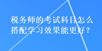 稅務(wù)師的考試科目怎么搭配學(xué)習(xí)效果能更好？