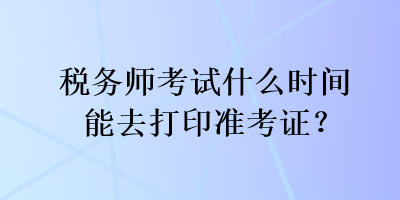稅務(wù)師考試什么時(shí)間能去打印準(zhǔn)考證？