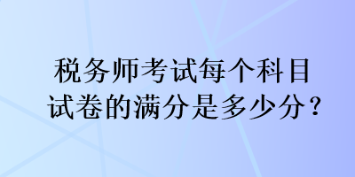 稅務(wù)師考試每個科目試卷的滿分是多少分？
