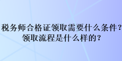 稅務(wù)師合格證領(lǐng)取需要什么條件？領(lǐng)取流程是什么樣的？