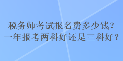 稅務(wù)師考試報名費多少錢？一年報考兩科好還是三科好？