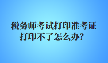 稅務師考試打印準考證打印不了怎么辦？