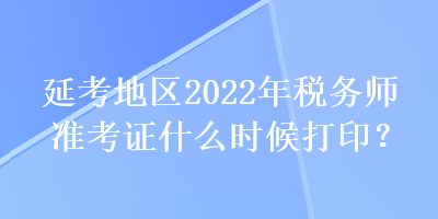 延考地區(qū)2022年稅務(wù)師準(zhǔn)考證什么時候打??？