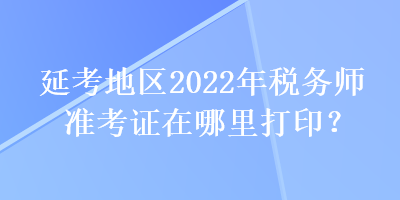 延考地區(qū)2022年稅務(wù)師準(zhǔn)考證在哪里打??？