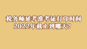 稅務(wù)師延考準(zhǔn)考證打印時間2022年截止到哪天？
