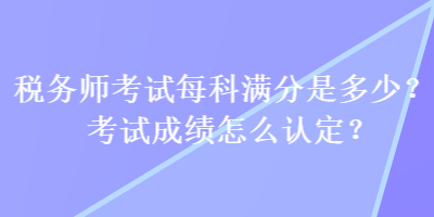 稅務(wù)師考試每科滿分是多少？考試成績怎么認定？