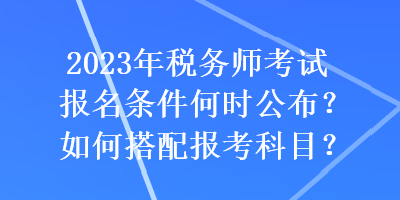 2023年稅務(wù)師考試報(bào)名條件何時(shí)公布？如何搭配報(bào)考科目？