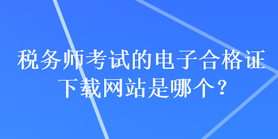 稅務(wù)師考試的電子合格證下載網(wǎng)站是哪個？