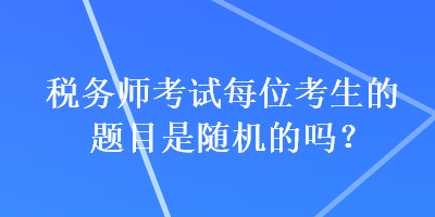 稅務(wù)師考試每位考生的題目是隨機(jī)的嗎？