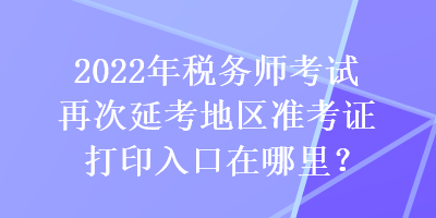 2022年稅務(wù)師考試再次延考地區(qū)準(zhǔn)考證打印入口在哪里？