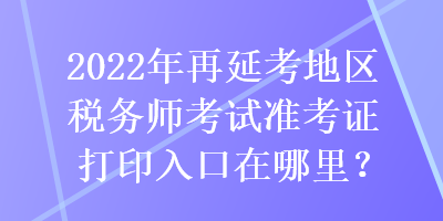 2022年再延考地區(qū)稅務(wù)師考試準(zhǔn)考證打印入口在哪里？