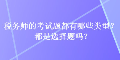 稅務(wù)師的考試題都有哪些類型？都是選擇題嗎？