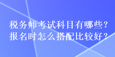 稅務(wù)師考試科目有哪些？報(bào)名時(shí)怎么搭配比較好？