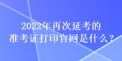2022年再次延考的準(zhǔn)考證打印官網(wǎng)是什么？