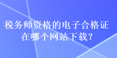 稅務(wù)師資格的電子合格證在哪個(gè)網(wǎng)站下載？