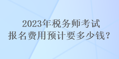 2023年稅務(wù)師考試報名費用預(yù)計要多少錢？