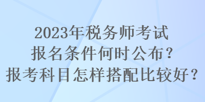 2023年稅務(wù)師考試報名條件何時公布？報考科目怎樣搭配比較好？
