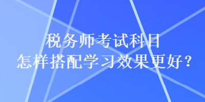 稅務(wù)師考試科目怎樣搭配學(xué)習(xí)效果更好？