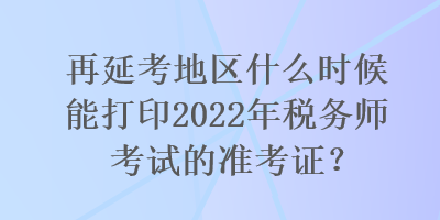 再延考地區(qū)什么時候能打印2022年稅務(wù)師考試的準考證？