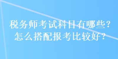 稅務(wù)師考試科目有哪些？怎么搭配報(bào)考比較好？