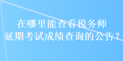 在哪里能查看稅務(wù)師延期考試成績(jī)查詢的公告？