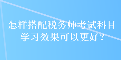 怎樣搭配稅務(wù)師考試科目學(xué)習(xí)效果可以更好？