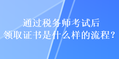 通過(guò)稅務(wù)師考試后領(lǐng)取證書是什么樣的流程？