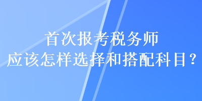 首次報考稅務師應該怎樣選擇和搭配科目？
