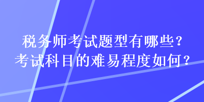 稅務(wù)師考試題型有哪些？考試科目的難易程度如何？