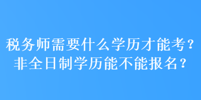 稅務(wù)師需要什么學(xué)歷才能考？非全日制學(xué)歷能不能報名？