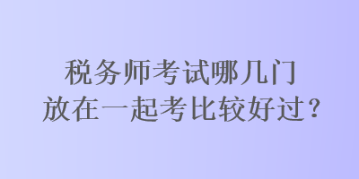 稅務師考試哪幾門放在一起考比較好過？
