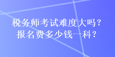 稅務師考試難度大嗎？報名費多少錢一科？