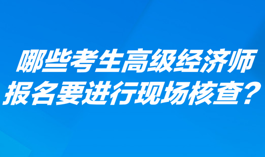 哪些考生高級(jí)經(jīng)濟(jì)師報(bào)名要進(jìn)行現(xiàn)場(chǎng)核查？