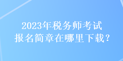 2023年稅務(wù)師考試報(bào)名簡(jiǎn)章在哪里下載？