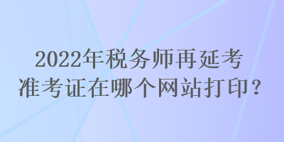 2022年稅務(wù)師再延考準(zhǔn)考證在哪個(gè)網(wǎng)站打??？