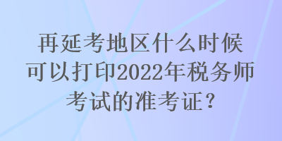 再延考地區(qū)什么時候可以打印2022年稅務(wù)師考試的準(zhǔn)考證？