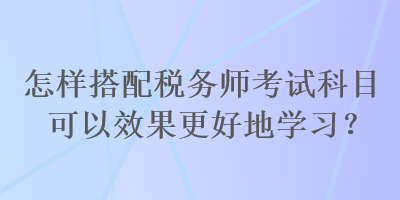 怎樣搭配稅務(wù)師考試科目可以效果更好地學(xué)習(xí)？