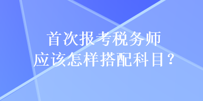 首次報考稅務師應該怎樣搭配科目？