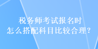 稅務(wù)師考試報(bào)名時(shí)怎么搭配科目比較合理？