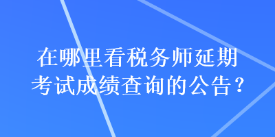在哪里看稅務師延期考試成績查詢的公告？
