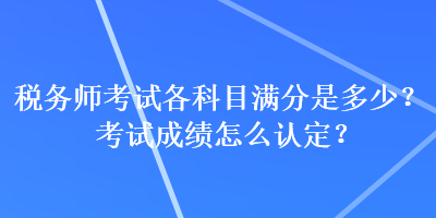 稅務(wù)師考試各科目滿分是多少？考試成績怎么認定？