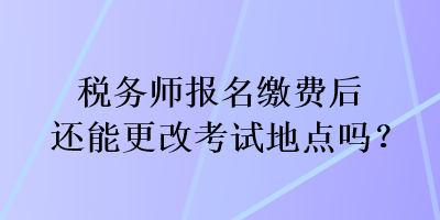 稅務師報名繳費后還能更改考試地點嗎？
